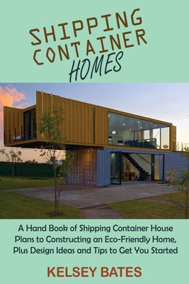 Shipping Container Homes: A Hand Book of Shipping Container House Plans to Constructing an Eco-Friendly Home, Plus Design Ideas and Tips to Get - Kelsey Bates