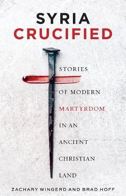Syria Crucified: Stories of Modern Martyrdom in an Ancient Christian Land - Brad Hoff