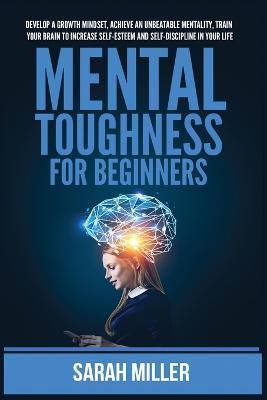 Mental Toughness for Beginners: Develop a Growth Mindset, Achieve an Unbeatable Mentality, Train Your Brain to Increase Self-Esteem and Self-Disciplin - Sarah Miller