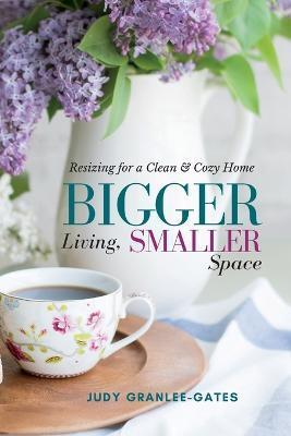Bigger Living, Smaller Space: Resizing for a Clean & Cozy Home - Judy Granlee-gates