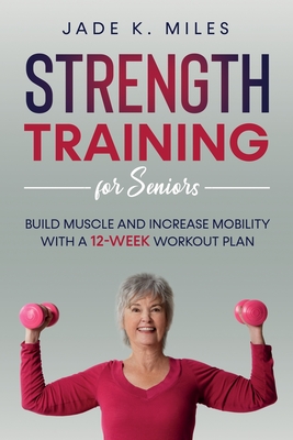 Strength Training for Seniors: Build Muscle and Increase Mobility with a 12-Week Workout Plan - Jade K. Miles