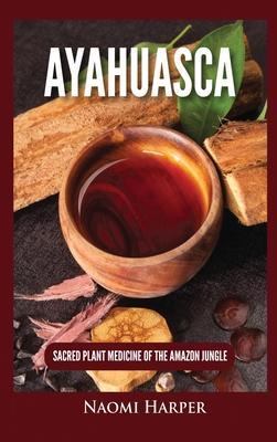 Ayahuasca: Sacred Plant Medicine of the Amazon Jungle - Naomi Harper
