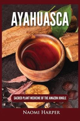 Ayahuasca: Sacred Plant Medicine of the Amazon Jungle - Naomi Harper