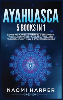 Ayahuasca: 5 Books in 1: Expand and Awaken Your Mind to Understanding the Healing Powers of Ayahuasca, the Sacred Psychedelic Pla - Naomi Harper