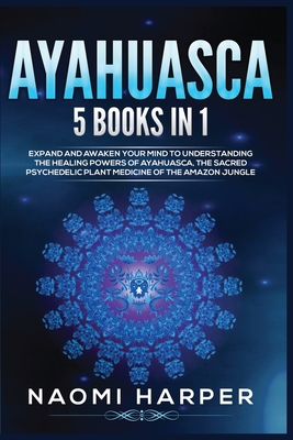 Ayahuasca: 5 Books in 1: Expand and Awaken Your Mind to Understanding the Healing Powers of Ayahuasca, the Sacred Psychedelic Pla - Naomi Harper