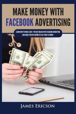 Make Money with Facebook Advertising: Learn How to Make $300] Per Day Online With Facebook Marketing and Make Passive Income in Less Than 24 Hours - James Ericson