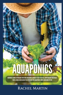 Aquaponics: Beginner's Guide To Building Your Own Aquaponics Garden System That Will Grow Organic Vegetables, Fruits, Herbs and Ra - Rachel Martin