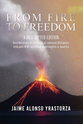 From Fire to Freedom: A Rescripted Edition: Reverberations of childhood in colonized Philippines with opportune post-WWII adulthood in Ameri - Jaime Alonso Yrastorza