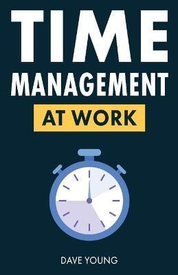Time Management at Work: How to Maximize Productivity at Work and in Life - Dave Young