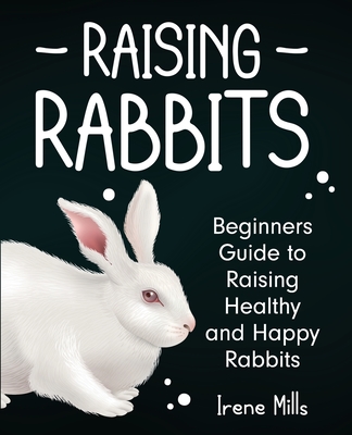 Raising Rabbits: Beginners Guide to Raising Healthy and Happy Rabbits - Irene Mills