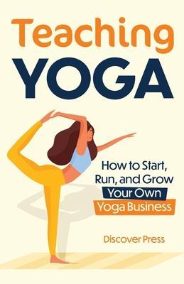 Teaching Yoga: How to Start, Run, and Grow Your Own Yoga Business - Discover Press