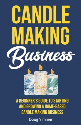 Candle Making Business: A Beginner's Guide to Starting and Growing a Home-Based Candle Making Business - Doug Yimmer