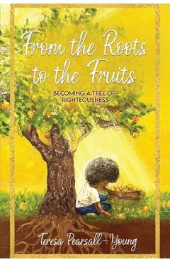 Coperta cărții 'From The Roots To The Fruits: Becoming A Tree Of Righteousness - Teresa Pearsall- Young'