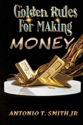 Golden Rules For Making Money - Antonio T. Smith
