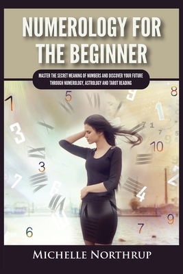 Numerology For The Beginner: Master the Secret Meaning of Numbers and Discover Your Future through Numerology, Astrology and Tarot Reading - Michelle Northrup