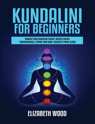 Kundalini for Beginners: Awaken Your Kundalini Energy, Achieve Higher Consciousness, Expand Your Mind, Decalcify Pineal Gland - Elizabeth Wood