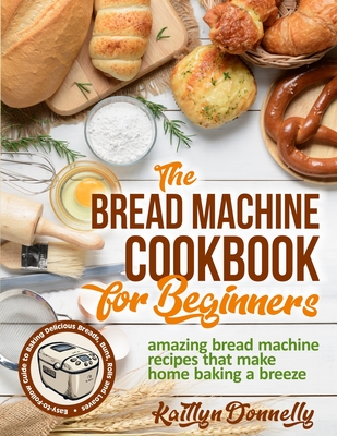 The Bread Machine Cookbook for Beginners: Amazing Bread Machine Recipes That Make Home Baking a Breeze. Easy-to-Follow Guide to Baking Delicious Bread - Kaitlyn Donnelly