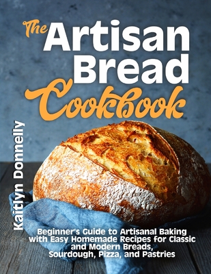 The Artisan Bread Cookbook: Beginner's Guide to Artisanal Baking with Easy Homemade Recipes for Classic and Modern Breads, Sourdough, Pizza, and P - Kaitlyn Donnelly