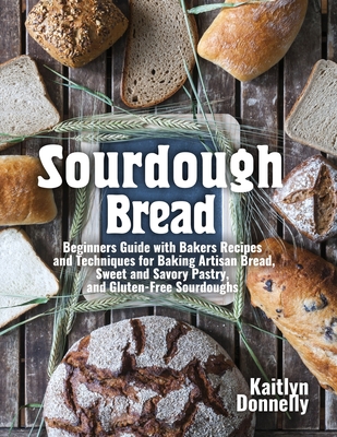 Sourdough Bread: Beginners Guide with Bakers Recipes and Techniques for Baking Artisan Bread, Sweet and Savory Pastry, and Gluten Free - Kaitlyn Donnelly