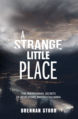 A Strange Little Place: The Paranormal Secrets of Revelstoke, British Columbia - Brennan Storr