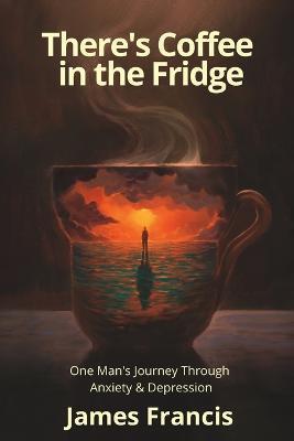 There's Coffee in the Fridge: One Man's Journey Through Anxiety and Depression - James Francis