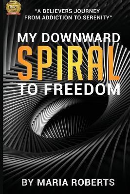 My Downward Spiral to Freedom: A Believer's Journey from Addiction to Serenity - Maria Roberts