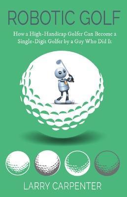 Robotic Golf: How a High-Handicap Golfer Can Become a Single-Digit Golfer by a Guy Who Did It - Larry Carpenter