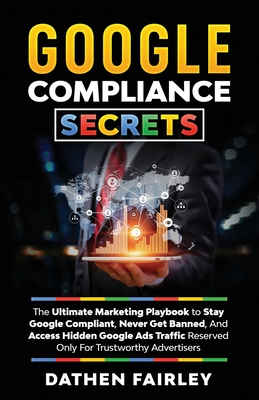 Google Compliance Secrets: The Ultimate Marketing Playbook To Stay Google Compliant, Never Get Banned, And Access Hidden Google Ads Traffic Reser - Dathen Fairley