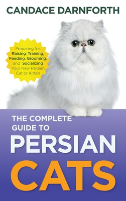 The Complete Guide to Persian Cats: Preparing For, Raising, Training, Feeding, Grooming, and Socializing Your New Persian Cat or Kitten - Candace Darnforth