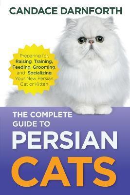 The Complete Guide to Persian Cats: Preparing for, Raising, Training, Feeding, Grooming, and Socializing Your New Persian Cat or Kitten - Candace Darnforth