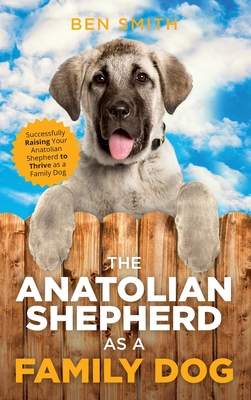 The Anatolian Shepherd as a Family Dog: Successfully Raising Your Anatolian Shepherd to Thrive as a Family Dog - Ben Smith