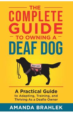 The Complete Guide to Owning a Deaf Dog: A Practical Guide to Adapting, Training, and Thriving As a Deafie Owner - Amanda Brahlek