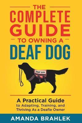 The Complete Guide to Owning a Deaf Dog: A Practical Guide to Adapting, Training, and Thriving As a Deafie Owner - Amanda Brahlek
