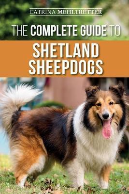 The Complete Guide to Shetland Sheepdogs: Finding, Raising, Training, Feeding, Working, and Loving Your New Sheltie - Catrina Mehltretter