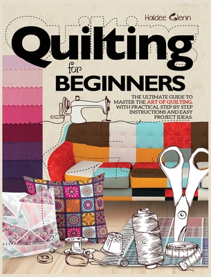 Quilting For Beginners: The Ultimate Guide to Master the Art of Quilting, with Practical Step-by-Step Instructions and Easy Project Ideas - Haidee Glenn