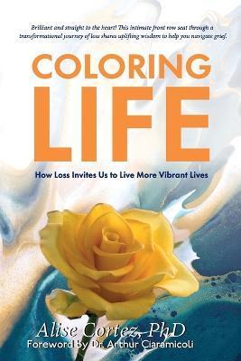 Coloring Life: How Loss Invites Us to Live More Vibrant Lives - Alise Cortez