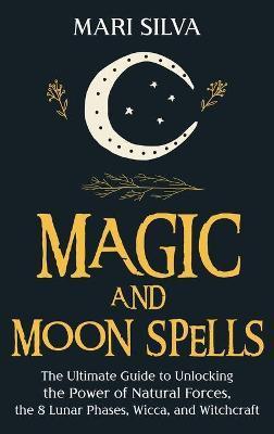 Magic and Moon Spells: The Ultimate Guide to Unlocking the Power of Natural Forces, the 8 Lunar Phases, Wicca, and Witchcraft - Mari Silva