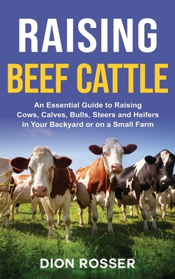 Raising Beef Cattle: An Essential Guide to Raising Cows, Calves, Bulls, Steers and Heifers in Your Backyard or on a Small Farm - Dion Rosser