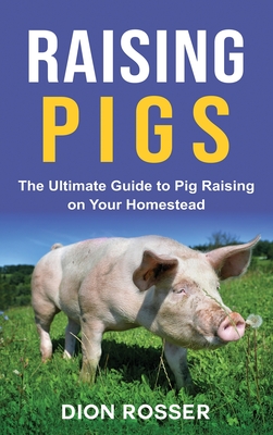 Raising Pigs: The Ultimate Guide to Pig Raising on Your Homestead - Dion Rosser