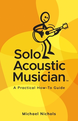 Solo Acoustic Musician: A Practical How-To Guide - Michael Nichols