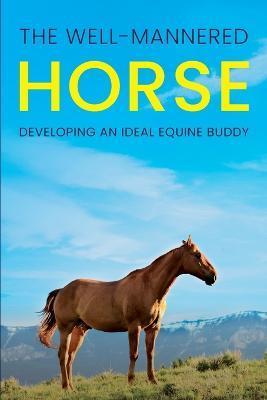 The Well-Mannered Horse: Developing an Ideal Equine Buddy - Meredith Hill