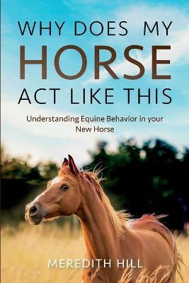 Why Does My Horse Act Like This?: Understanding Equine Behavior in your New Horse - Meredith Hill