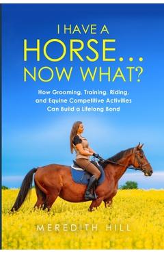 Coperta cărții 'I Have a Horse... Now What: How Grooming, Training, Riding, and Equine Competitive Activities Can Build a Lifelong Bond'