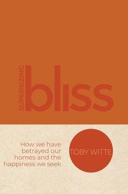 Supersizing Bliss: How We Have Betrayed Our Homes and the Happiness We Seek - Toby Witte