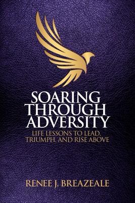 Soaring through Adversity: Life Lessons to Lead, Triumph, and Rise Above - Renee J. Breazeale