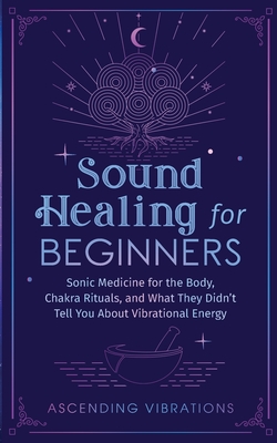 Sound Healing For Beginners: Sonic Medicine for the Body, Chakra Rituals and What They Didn't Tell You About Vibrational Energy - Ascending Vibrations