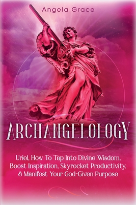 Archangelology: Uriel, How To Tap Into Divine Wisdom, Boost Inspiration, Skyrocket Productivity, & Manifest Your God-Given Purpose - Angela Grace