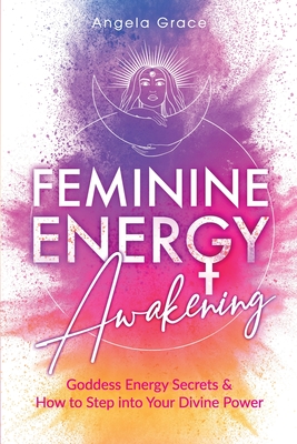 Feminine Energy Awakening: Goddess Energy Secrets & How To Step Into Your Divine Power - Angela Grace