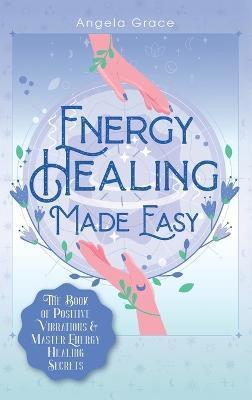 Energy Healing Made Easy: The Book of Positive Vibrations & Master Energy Healing Secrets - Angela Grace