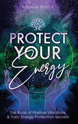 Protect Your Energy: The Book of Positive Vibrations & Toxic Energy Protection Secrets - Angela Grace
